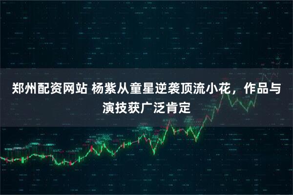 郑州配资网站 杨紫从童星逆袭顶流小花，作品与演技获广泛肯定