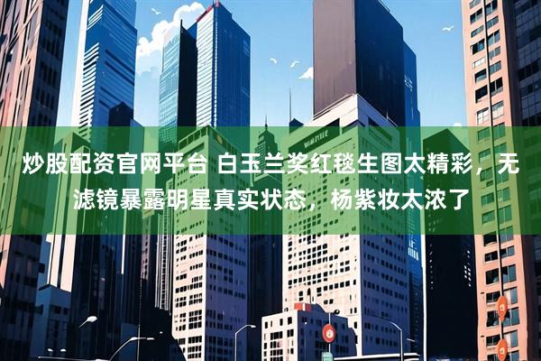 炒股配资官网平台 白玉兰奖红毯生图太精彩，无滤镜暴露明星真实状态，杨紫妆太浓了