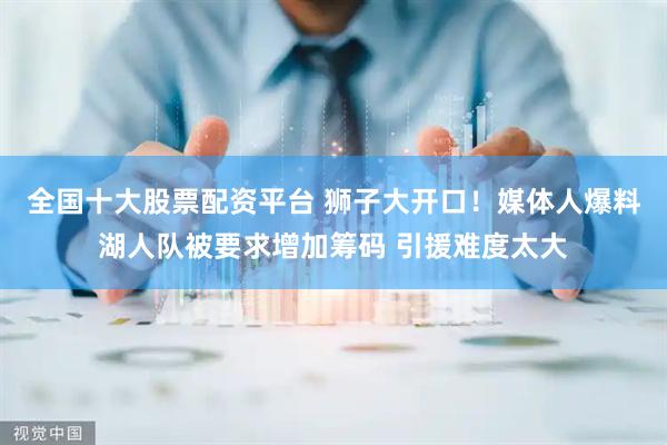 全国十大股票配资平台 狮子大开口！媒体人爆料湖人队被要求增加筹码 引援难度太大