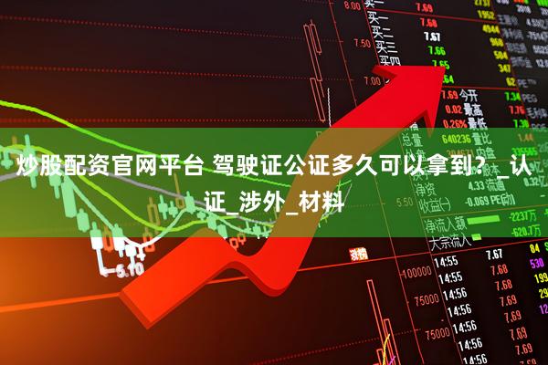 炒股配资官网平台 驾驶证公证多久可以拿到？_认证_涉外_材料