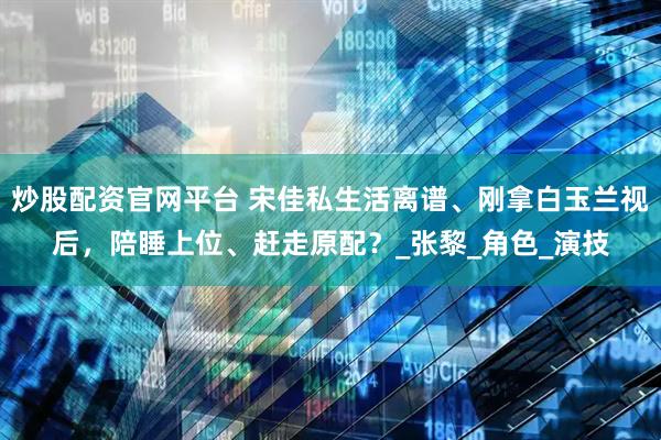 炒股配资官网平台 宋佳私生活离谱、刚拿白玉兰视后，陪睡上位、赶走原配？_张黎_角色_演技