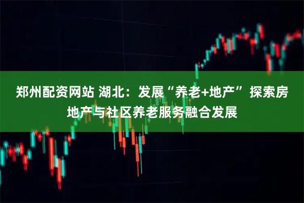 郑州配资网站 湖北：发展“养老+地产” 探索房地产与社区养老服务融合发展