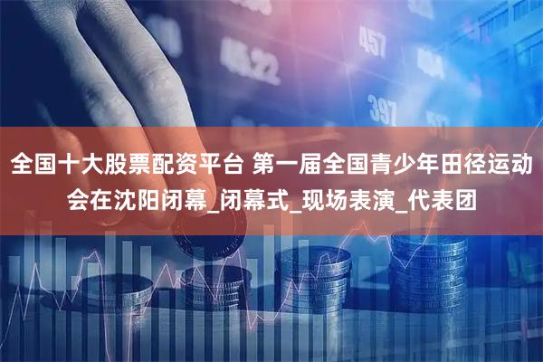 全国十大股票配资平台 第一届全国青少年田径运动会在沈阳闭幕_闭幕式_现场表演_代表团