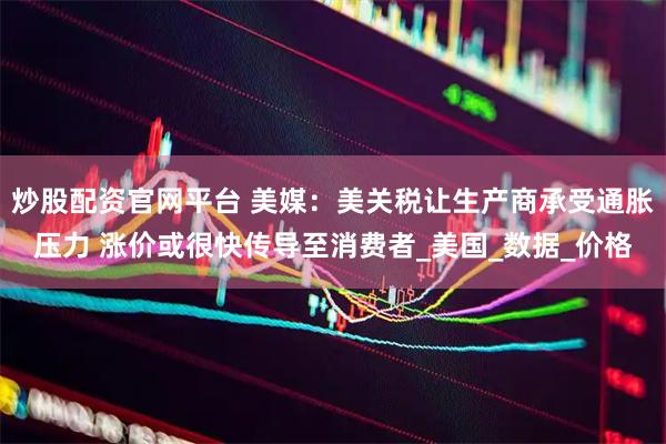 炒股配资官网平台 美媒：美关税让生产商承受通胀压力 涨价或很快传导至消费者_美国_数据_价格