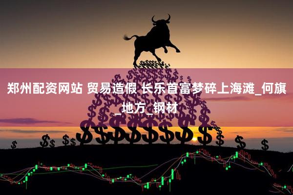 郑州配资网站 贸易造假 长乐首富梦碎上海滩_何旗_地方_钢材