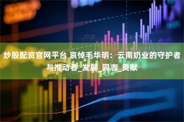 炒股配资官网平台 哀悼毛华明：云南奶业的守护者与推动者_发展_同志_贡献