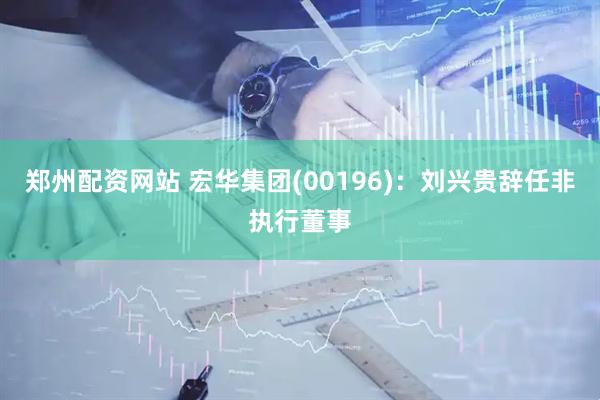 郑州配资网站 宏华集团(00196)：刘兴贵辞任非执行董事