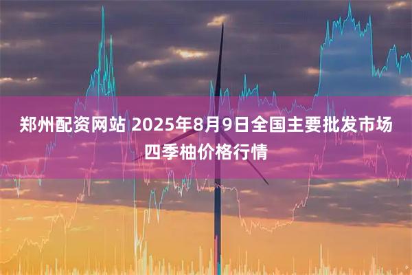 郑州配资网站 2025年8月9日全国主要批发市场四季柚价格行情