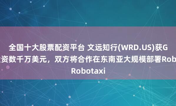 全国十大股票配资平台 文远知行(WRD.US)获Grab投资数千万美元，双方将合作在东南亚大规模部署Robotaxi