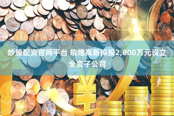 炒股配资官网平台 皖维高新拟投2,800万元设立全资子公司