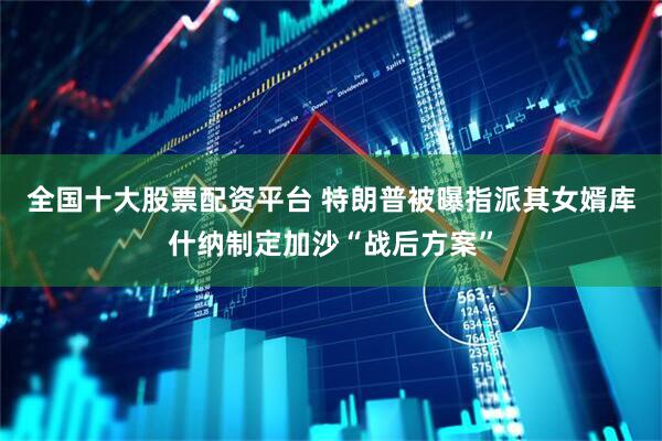 全国十大股票配资平台 特朗普被曝指派其女婿库什纳制定加沙“战后方案”