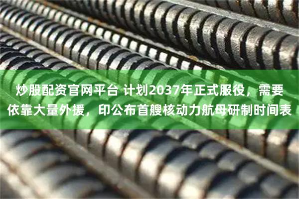 炒股配资官网平台 计划2037年正式服役，需要依靠大量外援，印公布首艘核动力航母研制时间表