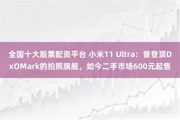 全国十大股票配资平台 小米11 Ultra：曾登顶DxOMark的拍照旗舰，如今二手市场600元起售