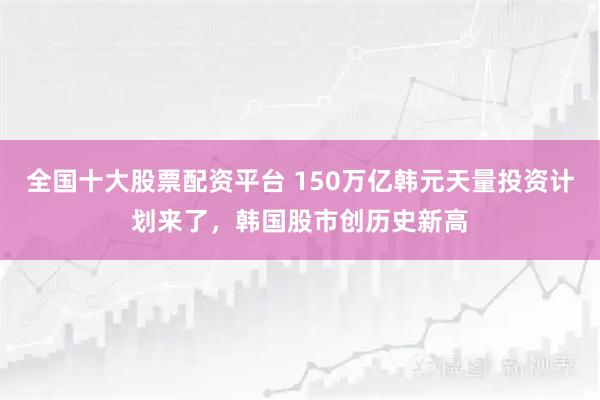 全国十大股票配资平台 150万亿韩元天量投资计划来了，韩国股市创历史新高