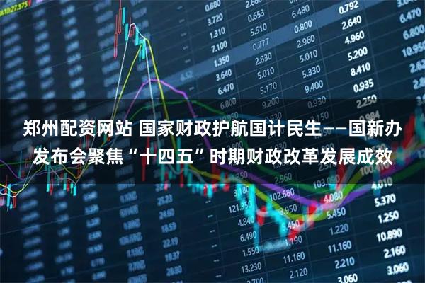 郑州配资网站 国家财政护航国计民生——国新办发布会聚焦“十四五”时期财政改革发展成效