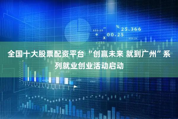 全国十大股票配资平台 “创赢未来 就到广州”系列就业创业活动启动