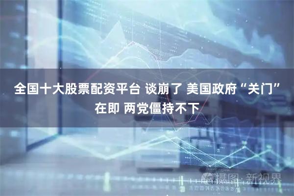 全国十大股票配资平台 谈崩了 美国政府“关门”在即 两党僵持不下