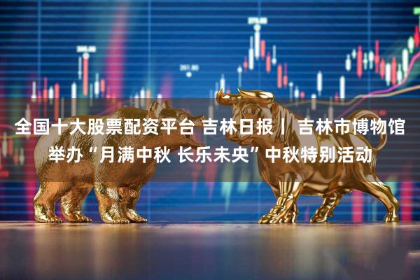 全国十大股票配资平台 吉林日报丨 吉林市博物馆举办“月满中秋 长乐未央”中秋特别活动