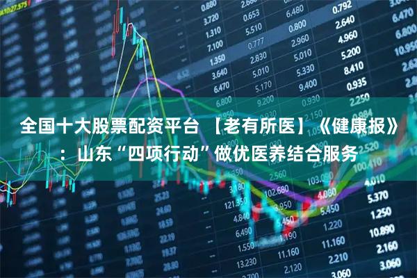 全国十大股票配资平台 【老有所医】《健康报》:山东“四项行动”做优医养结合服务