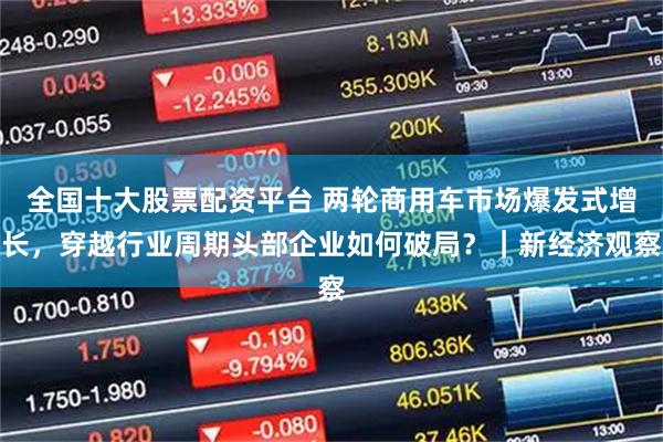全国十大股票配资平台 两轮商用车市场爆发式增长，穿越行业周期头部企业如何破局？｜新经济观察