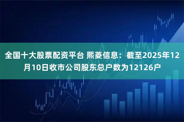 全国十大股票配资平台 熙菱信息：截至2025年12月10日收市公司股东总户数为12126户