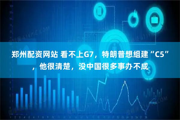 郑州配资网站 看不上G7，特朗普想组建“C5”，他很清楚，没中国很多事办不成