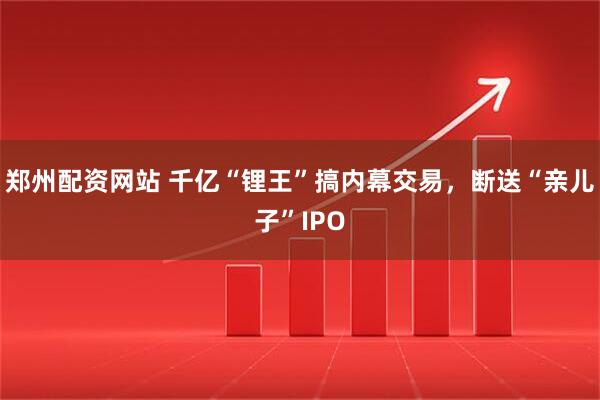 郑州配资网站 千亿“锂王”搞内幕交易,断送“亲儿子”IPO