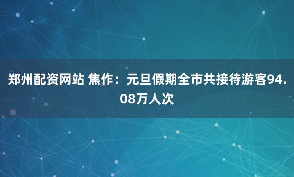 郑州配资网站 焦作：元旦假期全市共接待游客94.08万人次