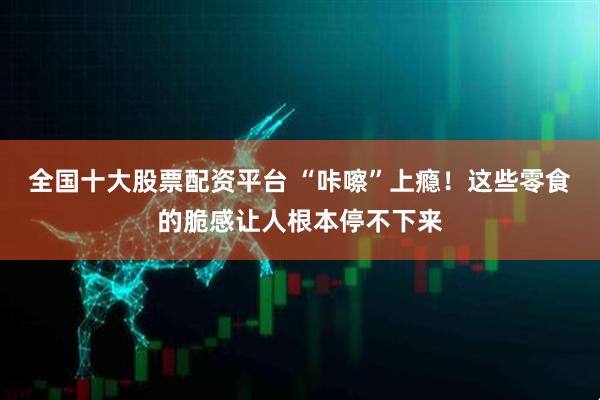 全国十大股票配资平台 “咔嚓”上瘾！这些零食的脆感让人根本停不下来