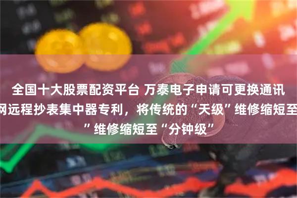 全国十大股票配资平台 万泰电子申请可更换通讯模块的电网远程抄表集中器专利，将传统的“天级”维修缩短至“分钟级”