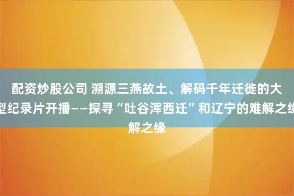 配资炒股公司 溯源三燕故土、解码千年迁徙的大型纪录片开播——探寻“吐谷浑西迁”和辽宁的难解之缘