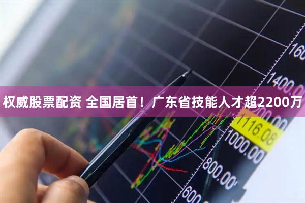 权威股票配资 全国居首!广东省技能人才超2200万