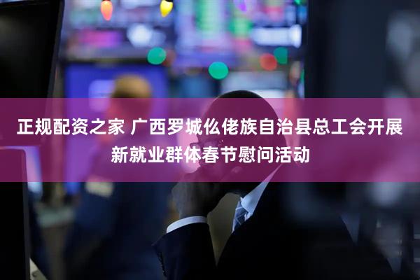 正规配资之家 广西罗城仫佬族自治县总工会开展新就业群体春节慰问活动