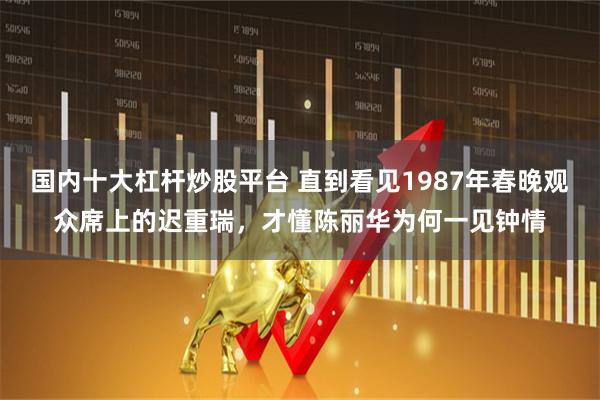 国内十大杠杆炒股平台 直到看见1987年春晚观众席上的迟重瑞，才懂陈丽华为何一见钟情