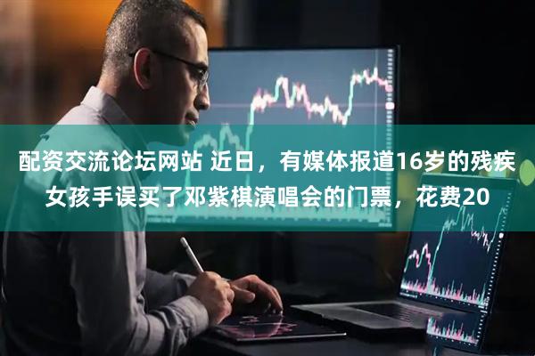 配资交流论坛网站 近日，有媒体报道16岁的残疾女孩手误买了邓紫棋演唱会的门票，花费20