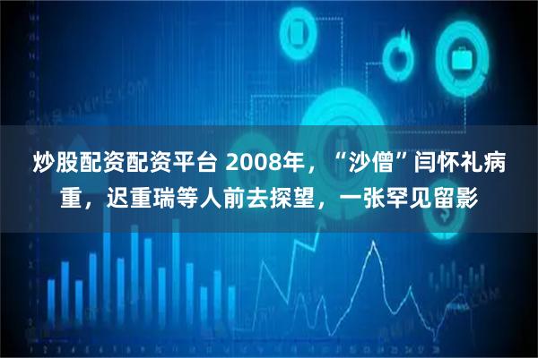 炒股配资配资平台 2008年,“沙僧”闫怀礼病重,迟重瑞等人前去探望,一张罕见留影