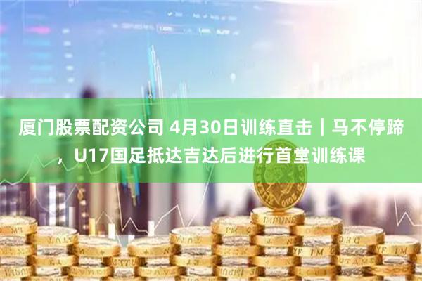 厦门股票配资公司 4月30日训练直击｜马不停蹄，U17国足抵达吉达后进行首堂训练课