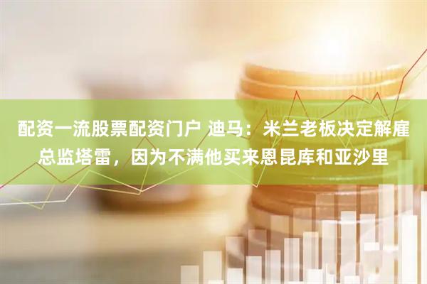 配资一流股票配资门户 迪马:米兰老板决定解雇总监塔雷,因为不满他买来恩昆库和亚沙里