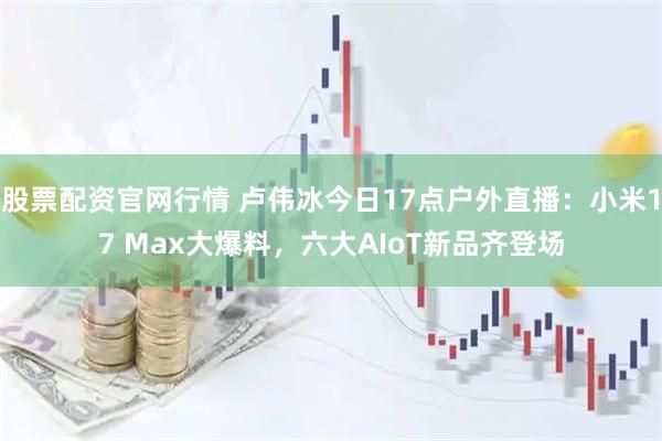 股票配资官网行情 卢伟冰今日17点户外直播:小米17 Max大爆料,六大AIoT新品齐登场