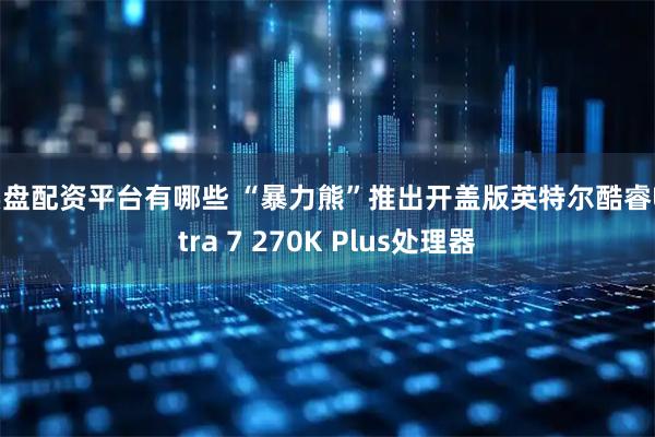 实盘配资平台有哪些 “暴力熊”推出开盖版英特尔酷睿Ultra 7 270K Plus处理器