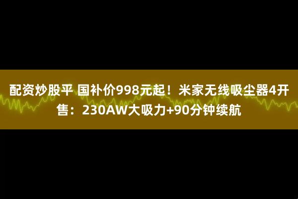 配资炒股平 国补价998元起！米家无线吸尘器4开售：230AW大吸力+90分钟续航