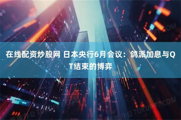 在线配资炒股网 日本央行6月会议：鸽派加息与QT结束的博弈